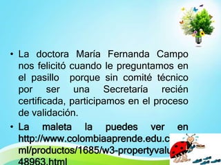 • La doctora María Fernanda Campo
nos felicitó cuando le preguntamos en
el pasillo porque sin comité técnico
por ser una Secretaría recién
certificada, participamos en el proceso
de validación.
• La maleta la puedes ver en
http://www.colombiaaprende.edu.co/ht
ml/productos/1685/w3-propertyvalue-

 