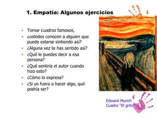 1. Empatía: Algunos ejercicios
• Tomar cuadros famosos,
• ¿ustedes conocen a alguien que
puede estarse sintiendo así?
• ¿Alguna vez te has sentido así?
• ¿Qué le puedes decir a esa
persona?
• ¿Qué sentiría el autor cuando
hizo esto?
• ¿Cómo lo expresa?
• ¿Si yo fuera a hacer algo, qué
podría ser?
Edward Munch
Cuadro “El grito”

 
