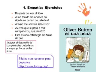 1. Empatía: Ejercicios
• Después de leer el libro
• ¿Han tenido situaciones en
donde se burlan de ustedes?
• ¿Cómo me sentiría si lo vivo?
• ¿Si veo que le pasa a mis
compañeros, qué siento?
• Esta es una estrategia de Aulas
de paz.
Integrar el desarrollo de
competencias ciudadanas
a lo que ya haces en las
áreas

Página con recursos para
docentes
http://www.facing.org/

 