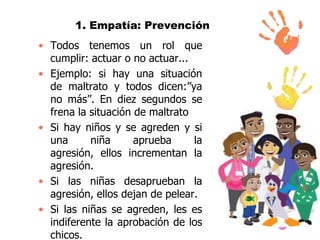 1. Empatía: Prevención
• Todos tenemos un rol que
cumplir: actuar o no actuar...
• Ejemplo: si hay una situación
de maltrato y todos dicen:”ya
no más”. En diez segundos se
frena la situación de maltrato
• Si hay niños y se agreden y si
una
niña
aprueba
la
agresión, ellos incrementan la
agresión.
• Si las niñas desaprueban la
agresión, ellos dejan de pelear.
• Si las niñas se agreden, les es
indiferente la aprobación de los
chicos.

 