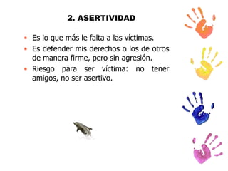 2. ASERTIVIDAD
• Es lo que más le falta a las víctimas.
• Es defender mis derechos o los de otros
de manera firme, pero sin agresión.
• Riesgo para ser víctima: no tener
amigos, no ser asertivo.

 
