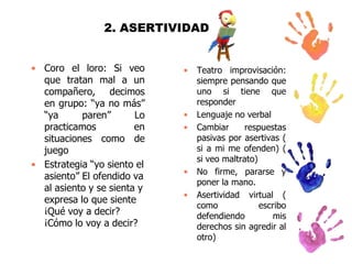 2. ASERTIVIDAD
• Coro el loro: Si veo
que tratan mal a un
compañero, decimos
en grupo: “ya no más”
“ya
paren”
Lo
practicamos
en
situaciones como de
juego
• Estrategia “yo siento el
asiento” El ofendido va
al asiento y se sienta y
expresa lo que siente
¡Qué voy a decir?
¡Cómo lo voy a decir?

•

•
•

•
•

Teatro improvisación:
siempre pensando que
uno si tiene que
responder
Lenguaje no verbal
Cambiar
respuestas
pasivas por asertivas (
si a mi me ofenden) (
si veo maltrato)
No firme, pararse y
poner la mano.
Asertividad virtual (
como
escribo
defendiendo
mis
derechos sin agredir al
otro)

 