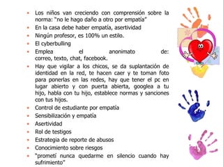 •
•
•
•
•
•

•
•
•
•
•
•
•

Los niños van creciendo con comprensión sobre la
norma: “no le hago daño a otro por empatía”
En la casa debe haber empatía, asertividad
Ningún profesor, es 100% un estilo.
El cyberbulling
Emplea
el
anonimato
de:
correo, texto, chat, facebook.
Hay que vigilar a los chicos, se da suplantación de
identidad en la red, te hacen caer y te toman foto
para ponerlas en las redes, hay que tener el pc en
lugar abierto y con puerta abierta, googlea a tu
hijo, habla con tu hijo, establece normas y sanciones
con tus hijos.
Control de estudiante por empatía
Sensibilización y empatía
Asertividad
Rol de testigos
Estrategia de reporte de abusos
Conocimiento sobre riesgos
“prometí nunca quedarme en silencio cuando hay
sufrimiento”

 