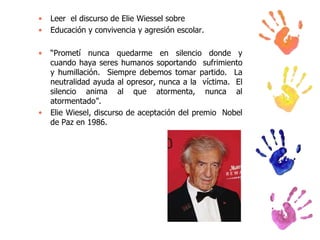 •
•

Leer el discurso de Elie Wiessel sobre
Educación y convivencia y agresión escolar.

•

“Prometí nunca quedarme en silencio donde y
cuando haya seres humanos soportando sufrimiento
y humillación. Siempre debemos tomar partido. La
neutralidad ayuda al opresor, nunca a la víctima. El
silencio anima al que atormenta, nunca al
atormentado”.
Elie Wiesel, discurso de aceptación del premio Nobel
de Paz en 1986.

•

 