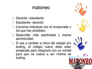 matoneo
• Docente –estudiante
• Estudiante –docente
• Conversa individual con el involucrado y
los que hay alrededor.
• Desarrollar más asertividad y menos
permisividad.
• Si vas a cambiar a chico del colegio pro
bulling, el colegio nuevo debe estar
preparado para integrarlo con un comité
para que no vuelva a ser víctima de
bulling.

 