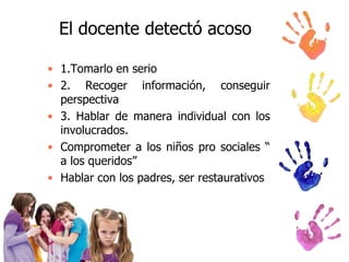 El docente detectó acoso
• 1.Tomarlo en serio
• 2. Recoger información, conseguir
perspectiva
• 3. Hablar de manera individual con los
involucrados.
• Comprometer a los niños pro sociales “
a los queridos”
• Hablar con los padres, ser restaurativos

 