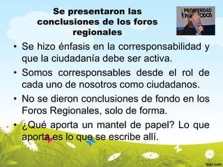 Se presentaron las
conclusiones de los foros
regionales

• Se hizo énfasis en la corresponsabilidad y
que la ciudadanía debe ser activa.
• Somos corresponsables desde el rol de
cada uno de nosotros como ciudadanos.
• No se dieron conclusiones de fondo en los
Foros Regionales, solo de forma.
• ¿Qué aporta un mantel de papel? Lo que
aporta es lo que se escribe allí.

 