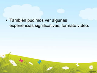 • También pudimos ver algunas
experiencias significativas, formato vídeo.

 