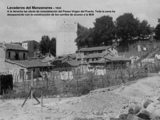 Lavaderos del Manzanares – 1933
A la derecha las obras de remodelación del Paseo Virgen del Puerto. Toda la zona ha
desaparecido con la construcción de los carriles de acceso a la M30
 