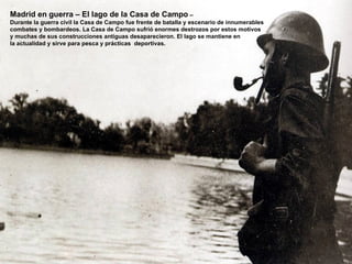 Madrid en guerra – El lago de la Casa de Campo –
Durante la guerra civil la Casa de Campo fue frente de batalla y escenario de innumerables
combates y bombardeos. La Casa de Campo sufrió enormes destrozos por estos motivos
y muchas de sus construcciones antiguas desaparecieron. El lago se mantiene en
la actualidad y sirve para pesca y prácticas deportivas.
 