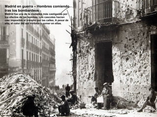 Madrid en guerra – Hombres comiendo
tras los bombardeos –
Madrid fue una de la ciudades más castigadas por
los efectos de las bombas. Los cascotes hacían
casi imposible el tránsito por las calles. A pesar de
ello, el calor del sol invitaba a comer en ellas.
 