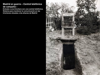 Madrid en guerra – Central telefónica
de campaña -
Entrada a una trinchera con una central telefónica.
Sistema para mantener la comunicación en las
trincheras situadas a las afueras de Madrid
 