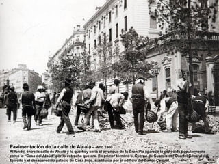 Pavimentación de la calle de Alcalá –               Año 1900
Al fondo, entre la calle de Alcalá y lo que hoy sería el arranque de la Gran Vía aparece la conocida popularmente
como la “Casa del Ataúd” por lo estrecha que era. En primer término el Cuerpo de Guardia del Cuartel General del
Ejército y el desaparecido palacio de Casa Irujo, sustituido por el edificio del Banco Central.
 