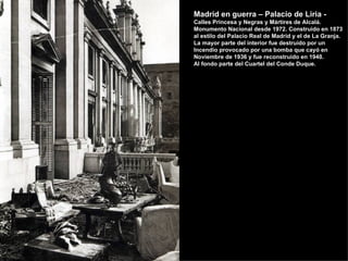 Madrid en guerra – Palacio de Liria -
Calles Princesa y Negras y Mártires de Alcalá.
Monumento Nacional desde 1972. Construido en 1873
al estilo del Palacio Real de Madrid y el de La Granja.
La mayor parte del interior fue destruido por un
Incendio provocado por una bomba que cayó en
Noviembre de 1936 y fue reconstruido en 1940.
Al fondo parte del Cuartel del Conde Duque.
 