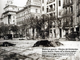 Madrid en guerra – Efectos del bombardeo
Sobre Madrid. Paseo de la Infanta Isabel -
Caballos muertos en el paseo de la Infanta Isabel. Al
fondo el enorme edificio del Ministerio de Fomento,
en la actualidad de Agricultura.
 