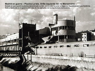 Madrid en guerra – Piscina La Isla. Orilla izquierda del río Manzanares -
Estado en que quedó la piscina denominada La Isla, construida durante la Segunda República por Luís Gutiérrez
Soto y destruida en la guerra civil. Uno de los ejemplos de la arquitectura racionalista.
 