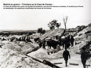 Madrid en guerra – Trinchera en la Casa de Campo -
La Casa de Campo fue, junto a la Ciudad Universitaria, una zona de intensos combates. A medida que el frente
se desplazaba, los zapadores modificaban las líneas de trincheras.
 