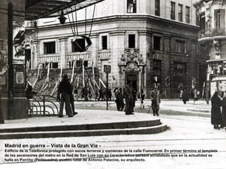 Madrid en guerra – Vista de la Gran Vía -
Edificio de la Telefónica protegido con sacos terreros y comienzo de la calle Fuencarral. En primer término el templete
de los ascensores del metro en la Red de San Luís con su característico parasol acristalado que en la actualidad se
halla en Porriño (Pontevedra), pueblo natal de Antonio Palacios, su arquitecto.
 