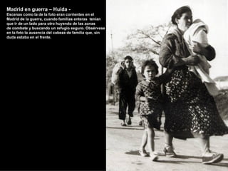 Madrid en guerra – Huida -
Escenas como la de la foto eran corrientes en el
Madrid de la guerra, cuando familias enteras tenían
que ir de un lado para otro huyendo de las zonas
de combate y buscando un refugio seguro. Obsérvese
en la foto la ausencia del cabeza de familia que, sin
duda estaba en el frente.
 