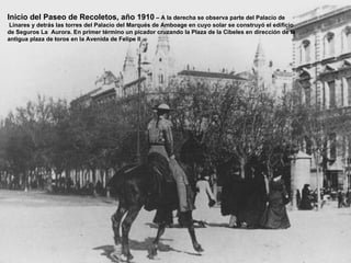 Inicio del Paseo de Recoletos, año 1910 – A la derecha se observa parte del Palacio de
 Linares y detrás las torres del Palacio del Marqués de Amboage en cuyo solar se construyó el edificio
de Seguros La Aurora. En primer término un picador cruzando la Plaza de la Cibeles en dirección de la
antigua plaza de toros en la Avenida de Felipe II
 
