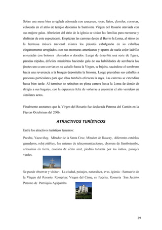 Sobre una mesa bien arreglada adornada con azucenas, rosas, lirios, claveles, cornetas,
colocada en el atrio de templo descansa la Santísima Virgen del Rosario ataviada con
sus mejore galas. Alrededor del atrio de la iglesia se sitúan las familias para recrearse y
disfrutar de este espectáculo. Empiezan las carreras desde el Barrio la Loma, al ritmo de
la hermosa música nacional avanza los priostes cabalgando en su caballos
elegantemente arreglados, con sus monturas americanas y aperos de suela color ladrillo
rematadas con botones plateados o dorados. Luego de describir una serie de figura,
paradas rápidas, difíciles maniobras haciendo gala de sus habilidades de acrobacia los
jinetes uno a uno corrían en su caballo hasta la Virgen, se bajaba, sacándose el sombrero
hacia una reverencia a la Imagen depositaba la limosna. Luego prestaban sus caballos a
personas particulares para que ellos también ofrezcan la suya. Las carreras se extendían
hasta bien tarde. Al terminar se retiraban en plena carrera hasta la Loma de donde de
dirigía a sus hogares, con la esperanza feliz de volverse a encontrar el año venidero en
similares actos.


Finalmente anotamos que la Virgen del Rosario fue declarada Patrona del Cantón en la
Fiestas Octubrinas del 2006.

                          ATRACTIVOS TURÍSTICOS

Entre los atractivos turísticos tenemos:

Paccha, Yacuviñay, Mirador de la Santa Cruz, Mirador de Daucay, diferentes establos
ganaderos, reloj público, las antenas de telecomunicaciones, chorrera de Sambotambo,
artesanías en tierra, cascada de cerro azul, piedras talladas por los indios, paisajes
verdes.




Se puede observar y visitar: La ciudad, paisajes, naturaleza, aves, iglesia - Santuario de
la Virgen del Rosario; Romerías: Virgen del Cisne, en Paccha; Romería San Jacinto
Patrono de Parroquia Ayapamba




                                                                                         29
 
