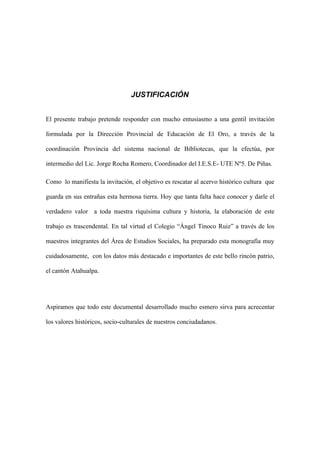 JUSTIFICACIÓN


El presente trabajo pretende responder con mucho entusiasmo a una gentil invitación

formulada por la Dirección Provincial de Educación de El Oro, a través de la

coordinación Provincia del sistema nacional de Bibliotecas, que la efectúa, por

intermedio del Lic. Jorge Rocha Romero, Coordinador del I.E.S.E- UTE Nº5. De Piñas.

Como lo manifiesta la invitación, el objetivo es rescatar al acervo histórico cultura que

guarda en sus entrañas esta hermosa tierra. Hoy que tanta falta hace conocer y darle el

verdadero valor a toda nuestra riquísima cultura y historia, la elaboración de este

trabajo es trascendental. En tal virtud el Colegio “Ángel Tinoco Ruiz” a través de los

maestros integrantes del Área de Estudios Sociales, ha preparado esta monografía muy

cuidadosamente, con los datos más destacado e importantes de este bello rincón patrio,

el cantón Atahualpa.




Aspiramos que todo este documental desarrollado mucho esmero sirva para acrecentar

los valores históricos, socio-culturales de nuestros conciudadanos.
 