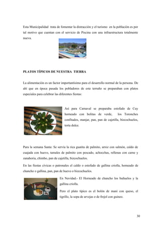 Esta Municipalidad trata de fomentar la distracción y el turismo en la población es por
tal motivo que cuentan con el servicio de Piscina con una infraestructura totalmente
nueva.




PLATOS TÍPICOS DE NUESTRA TIERRA


La alimentación es un factor importantísimo para el desarrollo normal de la persona. De
ahí que en época pasada los pobladores de este terruño se preparaban con platos
especiales para celebrar las diferentes fiestas:



                                 Así para Carnaval se preparaba estofado de Cuy
                                 horneado con bolitas de verde,             los Toronches
                                 confitados, manjar, pan, pan de cajetilla, bizcochuelos,
                                 torta dulce.




Para la semana Santa: Se servía la rica guatita de palmito, arroz con salmón, caldo de
cuajada con huevo, tamales de palmito con pescado, achocchas, rellenas con carne y
zanahoria, chimbo, pan de cajetilla, bizcochuelos.

En las fiestas cívicas o patronales el caldo o estofado de gallina criolla, horneado de
chancho o gallina, pan, pan de huevo o bizcochuelos.

                             En Navidad.- El Horneado de chancho los buñuelos y la
                             gallina criolla.

                             Pero el plato típico es el bolón de maní con queso, el
                             tigrillo, la sopa de arvejas o de frejol con guineo.




                                                                                        30
 
