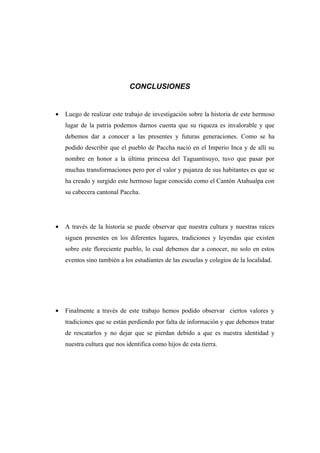 CONCLUSIONES


•   Luego de realizar este trabajo de investigación sobre la historia de este hermoso
    lugar de la patria podemos darnos cuenta que su riqueza es invalorable y que
    debemos dar a conocer a las presentes y futuras generaciones. Como se ha
    podido describir que el pueblo de Paccha nació en el Imperio Inca y de allí su
    nombre en honor a la última princesa del Taguantisuyo, tuvo que pasar por
    muchas transformaciones pero por el valor y pujanza de sus habitantes es que se
    ha creado y surgido este hermoso lugar conocido como el Cantón Atahualpa con
    su cabecera cantonal Paccha.




•   A través de la historia se puede observar que nuestra cultura y nuestras raíces
    siguen presentes en los diferentes lugares, tradiciones y leyendas que existen
    sobre este floreciente pueblo, lo cual debemos dar a conocer, no solo en estos
    eventos sino también a los estudiantes de las escuelas y colegios de la localidad.




•   Finalmente a través de este trabajo hemos podido observar ciertos valores y
    tradiciones que se están perdiendo por falta de información y que debemos tratar
    de rescatarlos y no dejar que se pierdan debido a que es nuestra identidad y
    nuestra cultura que nos identifica como hijos de esta tierra.
 