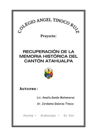 Proyecto:



 RECUPERACIÓN DE LA
MEMORIA HISTÓRICA DEL
 CANTÓN ATAHUALPA




Autores:

            Lic. Amalia Ganán Matamoros

            Sr. Jordanno Galarza Tinoco



 Paccha -     Atahualpa -      El Oro
 