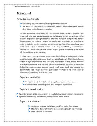 Autor: Alumna Maestra Alexa Arrubla


    Memoria 4
    Actividades a Cumplir
            Observar y escucha todo lo que se diga en la socialización.
            Dar a conocer todas nuestras experiencias vividas y adquiridas durante los días
            de práctica en las diferentes escuelas.

        Durante la socialización de todos los y las alumnos maestros practicantes de cada
        grupo cada uno paso a exponer cada una de las experiencias que vivieron en las
        escuelas de práctica cada grupo con su diferente impresión e importante manera
        de pensar nos permitieron conocer sus inquietudes y también sus experiencias
        tanto de trabajar con los maestros como trabajar con los niños, todos los grupos
        coincidimos en que el maestro cumple un rol muy importante y que es la única
        persona a la cual no se le permite equivocarse ya que de el depende el desarrollo
        y la formación de un ser humano.

        El saber cómo y dónde estamos ubicados es de vital importancia para todos los
        seres humanos, saber para donde dirigirnos para llega a un determinado lugar o
        sector, es algo impredecible para cada uno de nosotros ya que de eso depende
        nuestra sobrevivencia, esto fue y es algo muy importante resaltado en cado uno
        de los diferentes grupos de alumnos maestros, el saber donde está ubicada una
        determinada casa o lugar es bueno para saber que hacer o no hacer según el
        momento y poder dirigir a otras personas.

        Experiencias vividas
               Compartir con todos y todas mis compañeras alumnos maestros.
               Convivencia de todos los grupos para compartir experiencias.

        Experiencias Adquiridas
       Aprender a manejar de mejor manera el vocabulario y la expresión en el escenario.
       Aprender a observar y escuchar las participaciones de los demás.

        Aspectos a Mejorar
                       Justificar y observar las faltas ortográficas en las diapositivas.
                       Mejorar el desenvolvimiento escénico en expresión oral y mímico.
                       Mirar siempre al auditorio.
 