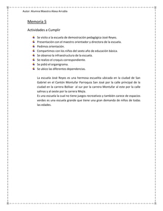 Autor: Alumna Maestra Alexa Arrubla


   Memoria 5
   Actividades a Cumplir
           Se visito a la escuela de demostración pedagógica José Reyes.
           Presentación con el maestro orientador y directora de la escuela.
           Pedimos orientación.
           Compartimos con los niños del sexto año de educación básica.
           Se observo la infraestructura de la escuela.
           Se realizo el croquis correspondiente.
           Se pidió el organigrama.
           Se ubico las diferentes dependencias.

           La escuela José Reyes es una hermosa escuelita ubicada en la ciudad de San
           Gabriel en el Cantón Montufar Parroquia San José por la calle principal de la
           ciudad en la carrera Bolívar al sur por la carrera Montufar al este por la calle
           salinas y al oeste por la carrera Mejía.
           Es una escuela la cual no tiene juegos recreativos y también carece de espacios
           verdes es una escuela grande que tiene una gran demanda de niños de todas
           las edades.
 