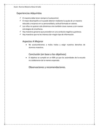 Autor: Alumna Maestra Alexa Arrubla


   Experiencias Adquiridas
        El maestro debe tener siempre el autocontrol.
        El mejor desempeño se lo puede obtener mediante la ayuda de un maestro
         educado y reciproco en su personalidad y actitud formada en valores.
        Los niños no quieren solo dinámicas sino también cosas nuevas y con nuevas
         estrategias de enseñanza.
        Hay maestros groseros que proceden en una conducta negativa y grotesca.
        Hay maestros que no les interesa dar ningún tipo de información.


           Aspectos A Mejorar
                   No acostumbramos a malos tratos y exigir nuestros derechos de
                   alumnos maestros.


                   Conclusión (en base a los objetivos)
                   El objetivo se cumplió en un 90% ya que las autoridades de la escuela
                   no colaboraron de la manera esperada.


                   Observaciones y recomendaciones.
 