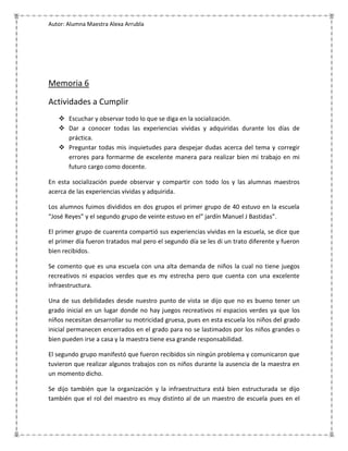 Autor: Alumna Maestra Alexa Arrubla




Memoria 6

Actividades a Cumplir
    Escuchar y observar todo lo que se diga en la socialización.
    Dar a conocer todas las experiencias vividas y adquiridas durante los días de
     práctica.
    Preguntar todas mis inquietudes para despejar dudas acerca del tema y corregir
     errores para formarme de excelente manera para realizar bien mi trabajo en mi
     futuro cargo como docente.

En esta socialización puede observar y compartir con todo los y las alumnas maestros
acerca de las experiencias vividas y adquirida.

Los alumnos fuimos divididos en dos grupos el primer grupo de 40 estuvo en la escuela
“José Reyes” y el segundo grupo de veinte estuvo en el” jardín Manuel J Bastidas”.

El primer grupo de cuarenta compartió sus experiencias vividas en la escuela, se dice que
el primer día fueron tratados mal pero el segundo día se les di un trato diferente y fueron
bien recibidos.

Se comento que es una escuela con una alta demanda de niños la cual no tiene juegos
recreativos ni espacios verdes que es my estrecha pero que cuenta con una excelente
infraestructura.

Una de sus debilidades desde nuestro punto de vista se dijo que no es bueno tener un
grado inicial en un lugar donde no hay juegos recreativos ni espacios verdes ya que los
niños necesitan desarrollar su motricidad gruesa, pues en esta escuela los niños del grado
inicial permanecen encerrados en el grado para no se lastimados por los niños grandes o
bien pueden irse a casa y la maestra tiene esa grande responsabilidad.

El segundo grupo manifestó que fueron recibidos sin ningún problema y comunicaron que
tuvieron que realizar algunos trabajos con os niños durante la ausencia de la maestra en
un momento dicho.

Se dijo también que la organización y la infraestructura está bien estructurada se dijo
también que el rol del maestro es muy distinto al de un maestro de escuela pues en el
 