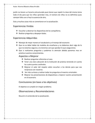 Autor: Alumna Maestra Alexa Arrubla


jardín no tienen un horario estructurado pues tienen que repetir la clase del mismo tema
todo el día para que los niños aprendan mas, el número de niños no es definitivo pues
siempre falta uno o hay la ausencia de otro.

Esto y muchas cosas más se comentaron en la socialización.

Experiencias Vividas
    Escuchar y observar las diapositivas de los compañeros.
    Realizar preguntas y despejar dudas.

Experiencias Adquiridas
    Manejar de mejor manera el vocabulario y el manejo del escenario
    Que no se debe hablar de modelos de enseñanza y no debemos decir algo de lo
     que no estamos seguros y no tenemos con que aprobar lo que aseguramos.
    Que si realizamos preguntas y podemos la atención debida ponemos mas en
     práctica nuestros conocimientos.
       Aspectos a Mejorar
            Realizar preguntas referentes al caso.
            Tener una clara ubicación de la institución de práctica teniendo en cuenta
             los cuatro puntos cardinales.
            Mejorar el valor del respeto sobre escuchar a los demás para que sea
             recíprocos con nosotros.
            Ser más curiosos y realizar todas las preguntas al maestro orientador.
            Mejorar las presentaciones de diapositivas y mejorar nuestra presentación
             en el escenario.

       Conclusiones (en base a los objetivos)
       El objetivo se cumplió sin ningún problema.

       Observaciones y Recomendaciones
       Resumir el contenido de la socialización.
 