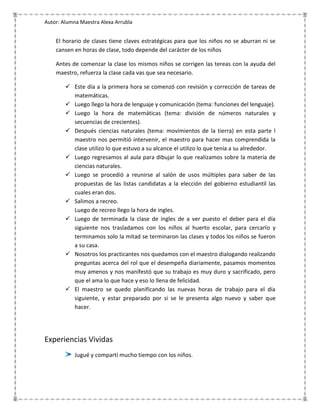 Autor: Alumna Maestra Alexa Arrubla


    El horario de clases tiene claves estratégicas para que los niños no se aburran ni se
    cansen en horas de clase, todo depende del carácter de los niños

    Antes de comenzar la clase los mismos niños se corrigen las tereas con la ayuda del
    maestro, refuerza la clase cada vas que sea necesario.

         Este día a la primera hora se comenzó con revisión y corrección de tareas de
          matemáticas.
         Luego llego la hora de lenguaje y comunicación (tema: funciones del lenguaje).
         Luego la hora de matemáticas (tema: división de números naturales y
          secuencias de crecientes).
         Después ciencias naturales (tema: movimientos de la tierra) en esta parte l
          maestro nos permitió intervenir, el maestro para hacer mas comprendida la
          clase utilizo lo que estuvo a su alcance el utilizo lo que tenía a su alrededor.
         Luego regresamos al aula para dibujar lo que realizamos sobre la materia de
          ciencias naturales.
         Luego se procedió a reunirse al salón de usos múltiples para saber de las
          propuestas de las listas candidatas a la elección del gobierno estudiantil las
          cuales eran dos.
         Salimos a recreo.
          Luego de recreo llego la hora de ingles.
         Luego de terminada la clase de ingles de a ver puesto el deber para el día
          siguiente nos trasladamos con los niños al huerto escolar, para cercarlo y
          terminamos solo la mitad se terminaron las clases y todos los niños se fueron
          a su casa.
         Nosotros los practicantes nos quedamos con el maestro dialogando realizando
          preguntas acerca del rol que el desempeña diariamente, pasamos momentos
          muy amenos y nos manifestó que su trabajo es muy duro y sacrificado, pero
          que el ama lo que hace y eso lo llena de felicidad.
         El maestro se quedo planificando las nuevas horas de trabajo para el día
          siguiente, y estar preparado por si se le presenta algo nuevo y saber que
          hacer.




Experiencias Vividas
            Jugué y compartí mucho tiempo con los niños.
 