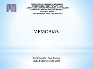 REPÚBLICA BOLIVARIANA DE VENEZUELA
MINISTERIO DEL PODER POPULAR PARA
LA EDUCACIÓN UNIVERSITARIA,CIENCIA Y TECNOLOGÍA
INSTITUTO UNIVERSITARIO POLITÉCNICO
“SANTIAGO MARIÑO”
EXTENSIÓN COL-SEDE CIUDAD OJEDA
Realizado Por: Saúl Ramos
Ciudad Ojeda Estado Zulia
MEMORIAS
 
