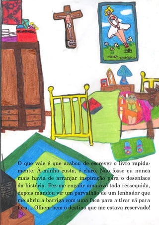 11
O que vale é que acabou de escrever o livro rapida-
mente. À minha custa, é claro. Não fosse eu nunca
mais havia de arranjar inspiração para o desenlace
da história. Fez-me engolir uma avó toda ressequida,
depois mandou vir um parvalhão de um lenhador que
me abriu a barriga com uma faca para a tirar cá para
fora… Olhem bem o destino que me estava reservado!
 