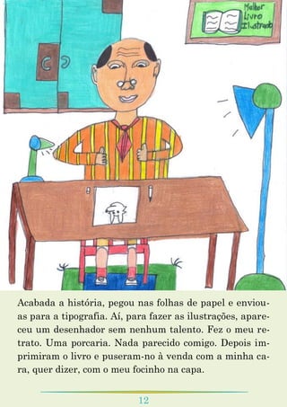 12
Acabada a história, pegou nas folhas de papel e enviou-
as para a tipografia. Aí, para fazer as ilustrações, apare-
ceu um desenhador sem nenhum talento. Fez o meu re-
trato. Uma porcaria. Nada parecido comigo. Depois im-
primiram o livro e puseram-no à venda com a minha ca-
ra, quer dizer, com o meu focinho na capa.
 