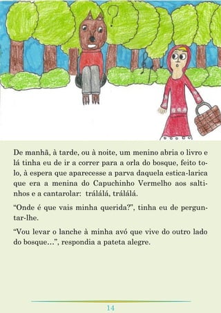 14
De manhã, à tarde, ou à noite, um menino abria o livro e
lá tinha eu de ir a correr para a orla do bosque, feito to-
lo, à espera que aparecesse a parva daquela estica-larica
que era a menina do Capuchinho Vermelho aos salti-
nhos e a cantarolar: trálálá, trálálá.
“Onde é que vais minha querida?”, tinha eu de pergun-
tar-lhe.
“Vou levar o lanche à minha avó que vive do outro lado
do bosque…”, respondia a pateta alegre.
 
