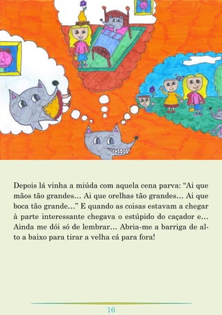 16
Depois lá vinha a miúda com aquela cena parva: “Ai que
mãos tão grandes… Ai que orelhas tão grandes… Ai que
boca tão grande…” E quando as coisas estavam a chegar
à parte interessante chegava o estúpido do caçador e…
Ainda me dói só de lembrar… Abria-me a barriga de al-
to a baixo para tirar a velha cá para fora!
 