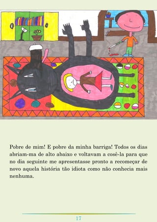 17
Pobre de mim! E pobre da minha barriga! Todos os dias
abriam-ma de alto abaixo e voltavam a cosê-la para que
no dia seguinte me apresentasse pronto a recomeçar de
novo aquela história tão idiota como não conhecia mais
nenhuma.
 