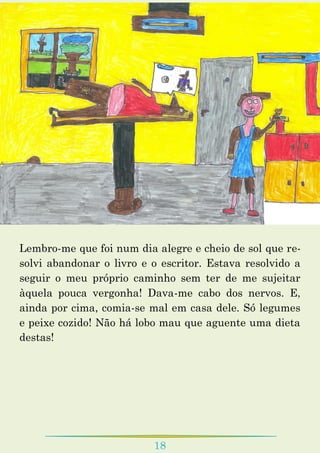 18
Lembro-me que foi num dia alegre e cheio de sol que re-
solvi abandonar o livro e o escritor. Estava resolvido a
seguir o meu próprio caminho sem ter de me sujeitar
àquela pouca vergonha! Dava-me cabo dos nervos. E,
ainda por cima, comia-se mal em casa dele. Só legumes
e peixe cozido! Não há lobo mau que aguente uma dieta
destas!
 