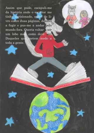 19
Assim que pude, escapuli-me
da história onde o escritor me
tinha aprisionado, saltei do li-
vro entre duas páginas, desatei
a fugir e pus-me a andar pelo
mundo fora. Queria voltar a ser
um lobo mau como deve ser.
Daqueles que metem medo a
toda a gente.
 