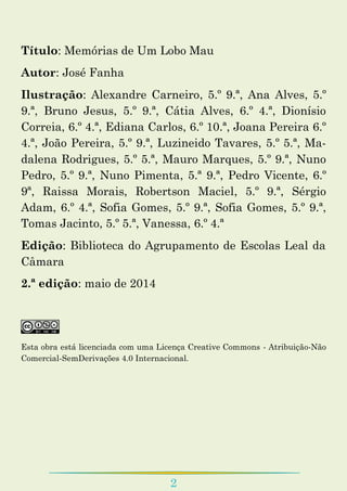 2
Título: Memórias de Um Lobo Mau
Autor: José Fanha
Ilustração: Alexandre Carneiro, 5.º 9.ª, Ana Alves, 5.º
9.ª, Bruno Jesus, 5.º 9.ª, Cátia Alves, 6.º 4.ª, Dionísio
Correia, 6.º 4.ª, Ediana Carlos, 6.º 10.ª, Joana Pereira 6.º
4.ª, João Pereira, 5.º 9.ª, Luzineido Tavares, 5.º 5.ª, Ma-
dalena Rodrigues, 5.º 5.ª, Mauro Marques, 5.º 9.ª, Nuno
Pedro, 5.º 9.ª, Nuno Pimenta, 5.ª 9.ª, Pedro Vicente, 6.º
9ª, Raissa Morais, Robertson Maciel, 5.º 9.ª, Sérgio
Adam, 6.º 4.ª, Sofia Gomes, 5.º 9.ª, Sofia Gomes, 5.º 9.ª,
Tomas Jacinto, 5.º 5.ª, Vanessa, 6.º 4.ª
Edição: Biblioteca do Agrupamento de Escolas Leal da
Câmara
2.ª edição: maio de 2014
Esta obra está licenciada com uma Licença Creative Commons - Atribuição-Não
Comercial-SemDerivações 4.0 Internacional.
 