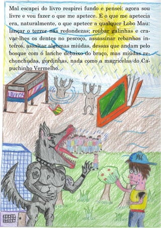 20
Mal escapei do livro respirei fundo e pensei: agora sou
livre e vou fazer o que me apetece. E o que me apetecia
era, naturalmente, o que apetece a qualquer Lobo Mau:
lançar o terror nas redondezas; roubar galinhas e cra-
var-lhes os dentes no pescoço, assassinar rebanhos in-
teiros, assaltar algumas miúdas, dessas que andam pelo
bosque com o lanche debaixo do braço, mas miúdas re-
chonchudas, gordinhas, nada como a magricelas do Ca-
puchinho Vermelho.
 