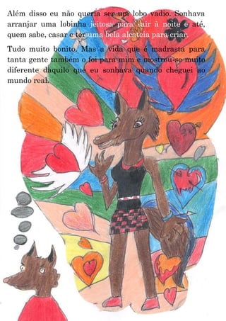 21
Além disso eu não queria ser um lobo vadio. Sonhava
arranjar uma lobinha jeitosa para sair à noite e até,
quem sabe, casar e ter uma bela alcateia para criar.
Tudo muito bonito. Mas a vida que é madrasta para
tanta gente também o foi para mim e mostrou-se muito
diferente daquilo que eu sonhava quando cheguei ao
mundo real.
 