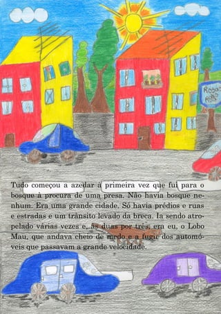 22
Tudo começou a azedar à primeira vez que fui para o
bosque à procura de uma presa. Não havia bosque ne-
nhum. Era uma grande cidade. Só havia prédios e ruas
e estradas e um trânsito levado da breca. Ia sendo atro-
pelado várias vezes e, às duas por três, era eu, o Lobo
Mau, que andava cheio de medo e a fugir dos automó-
veis que passavam a grande velocidade.
 
