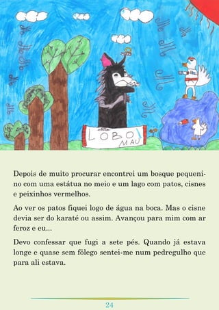24
Depois de muito procurar encontrei um bosque pequeni-
no com uma estátua no meio e um lago com patos, cisnes
e peixinhos vermelhos.
Ao ver os patos fiquei logo de água na boca. Mas o cisne
devia ser do karaté ou assim. Avançou para mim com ar
feroz e eu...
Devo confessar que fugi a sete pés. Quando já estava
longe e quase sem fôlego sentei-me num pedregulho que
para ali estava.
 