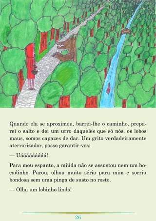 26
Quando ela se aproximou, barrei-lhe o caminho, prepa-
rei o salto e dei um urro daqueles que só nós, os lobos
maus, somos capazes de dar. Um grito verdadeiramente
aterrorizador, posso garantir-vos:
— Uááááááááá!
Para meu espanto, a miúda não se assustou nem um bo-
cadinho. Parou, olhou muito séria para mim e sorriu
bondosa sem uma pinga de susto no rosto.
— Olha um lobinho lindo!
 