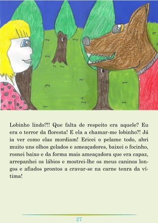 27
Lobinho lindo?!! Que falta de respeito era aquele? Eu
era o terror da floresta! E ela a chamar-me lobinho?! Já
ia ver como elas mordiam! Ericei o pelame todo, abri
muito uns olhos gelados e ameaçadores, baixei o focinho,
rosnei baixo e da forma mais ameaçadora que era capaz,
arrepanhei os lábios e mostrei-lhe os meus caninos lon-
gos e afiados prontos a cravar-se na carne tenra da ví-
tima!
 